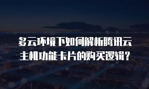 多云环境下如何解析腾讯云主机功能卡片的购买逻辑？