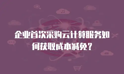 企业首次采购云计算服务如何获取成本减免？
