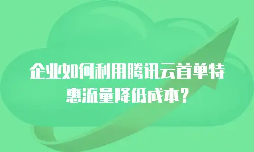 企业如何利用腾讯云首单特惠流量降低成本？
