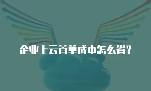 企业上云首单成本怎么省？