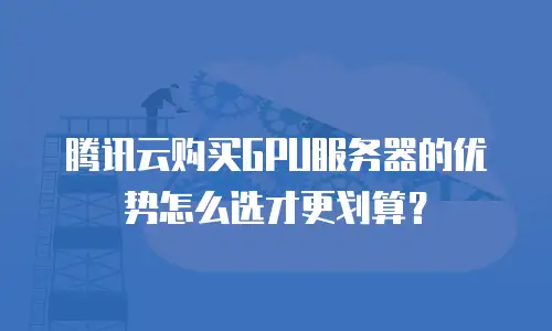 腾讯云购买GPU服务器的优势怎么选才更划算？