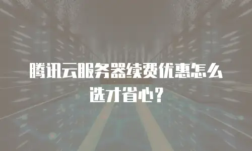腾讯云服务器续费优惠怎么选才省心？