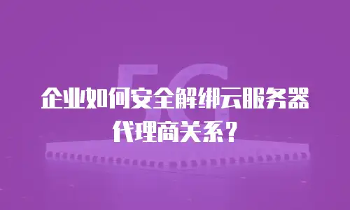 企业如何安全解绑云服务器代理商关系？