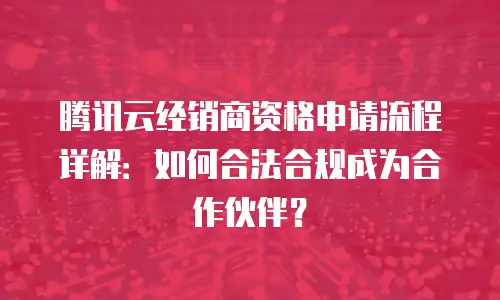 腾讯云经销商资格申请流程详解：如何合法合规成为合作伙伴？