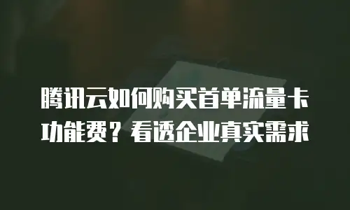 腾讯云如何购买首单流量卡功能费？看透企业真实需求