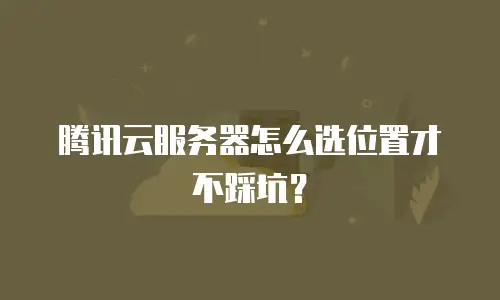 腾讯云服务器怎么选位置才不踩坑？