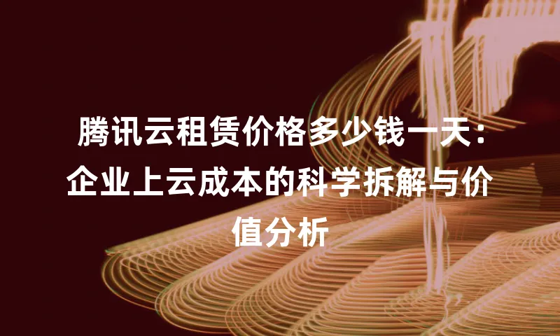 腾讯云租赁价格多少钱一天：企业上云成本的科学拆解与价值分析