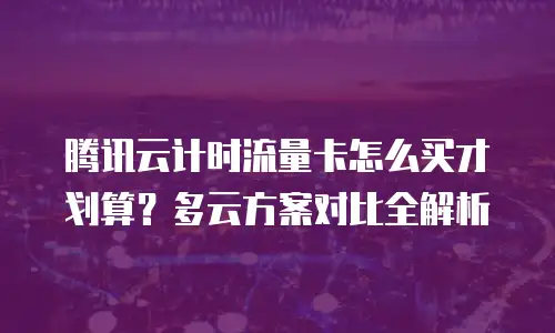 腾讯云计时流量卡怎么买才划算？多云方案对比全解析