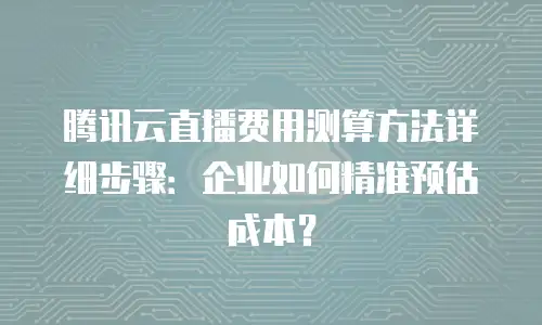 腾讯云直播费用测算方法详细步骤：企业如何精准预估成本？