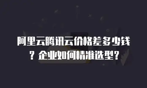 阿里云腾讯云价格差多少钱？企业如何精准选型？
