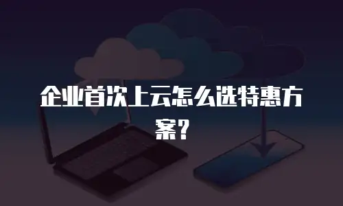 企业首次上云怎么选特惠方案？