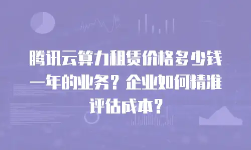 腾讯云算力租赁价格多少钱一年的业务？企业如何精准评估成本？