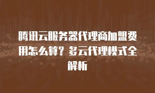 腾讯云服务器代理商加盟费用怎么算？多云代理模式全解析