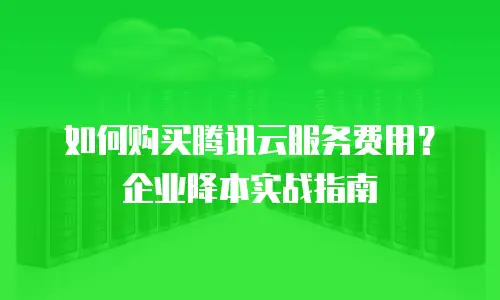 如何购买腾讯云服务费用？企业降本实战指南