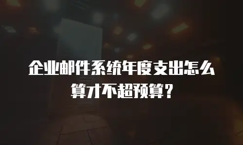 企业邮件系统年度支出怎么算才不超预算？
