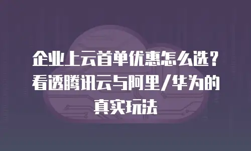 企业上云首单优惠怎么选？看透腾讯云与阿里/华为的真实玩法