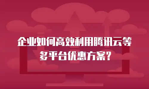 企业如何高效利用腾讯云等多平台优惠方案？