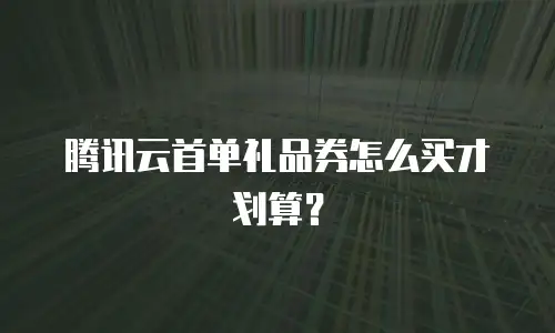 腾讯云首单礼品券怎么买才划算？