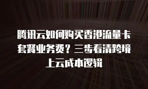 腾讯云如何购买香港流量卡套餐业务费？三步看清跨境上云成本逻辑