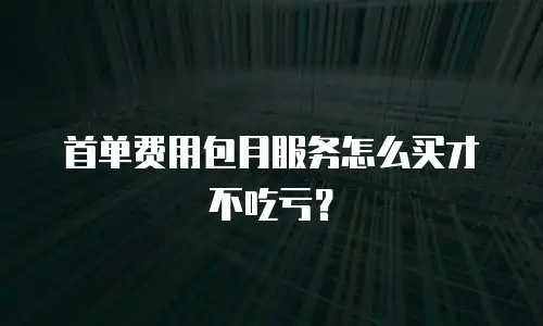 首单费用包月服务怎么买才不吃亏？