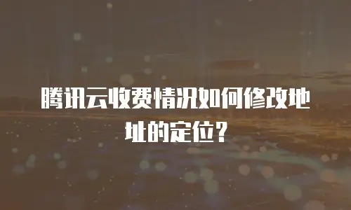 腾讯云收费情况如何修改地址的定位？