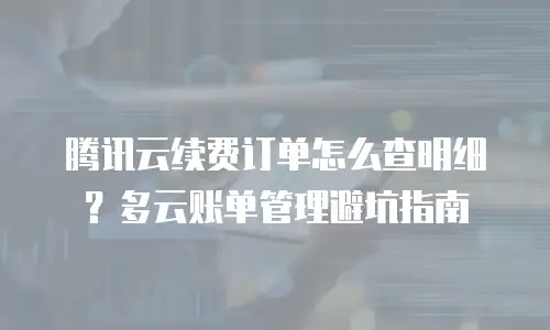 腾讯云续费订单怎么查明细？多云账单管理避坑指南