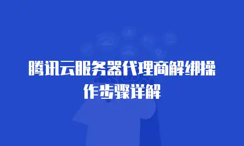 腾讯云服务器代理商解绑操作步骤详解