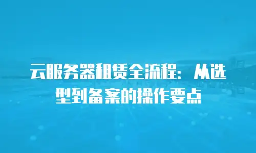 云服务器租赁全流程：从选型到备案的操作要点