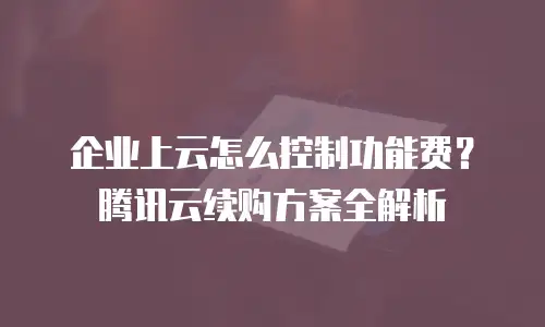 企业上云怎么控制功能费？腾讯云续购方案全解析