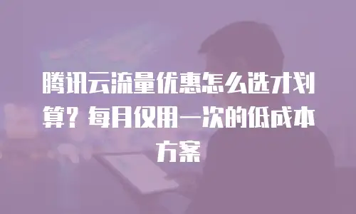 腾讯云流量优惠怎么选才划算？每月仅用一次的低成本方案