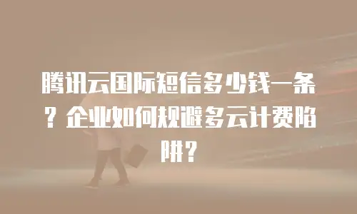 腾讯云国际短信多少钱一条？企业如何规避多云计费陷阱？