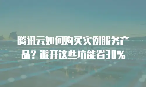 腾讯云如何购买实例服务产品？避开这些坑能省30%