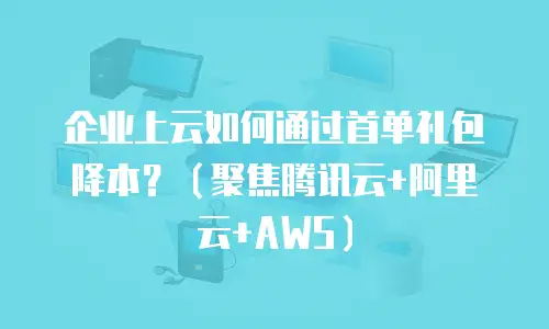 企业上云如何通过首单礼包降本？（聚焦腾讯云+阿里云+AWS）