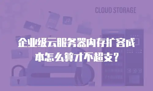 企业级云服务器内存扩容成本怎么算才不超支？