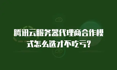 腾讯云服务器代理商合作模式怎么选才不吃亏？