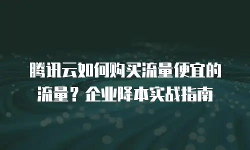 腾讯云如何购买流量便宜的流量？企业降本实战指南