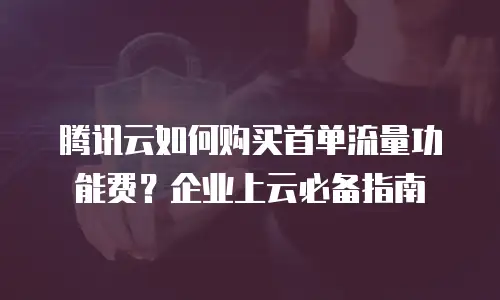 腾讯云如何购买首单流量功能费？企业上云必备指南