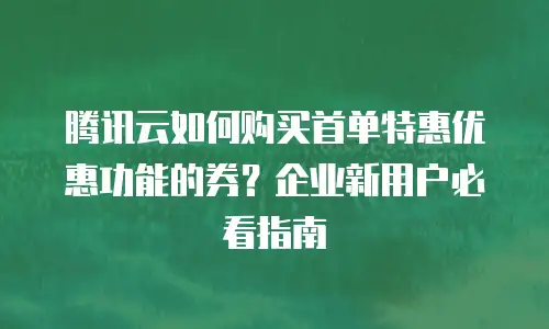 腾讯云如何购买首单特惠优惠功能的券？企业新用户必看指南