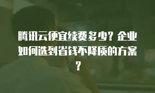 腾讯云便宜续费多少？企业如何选到省钱不降质的方案？