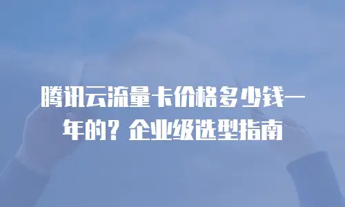 腾讯云流量卡价格多少钱一年的？企业级选型指南