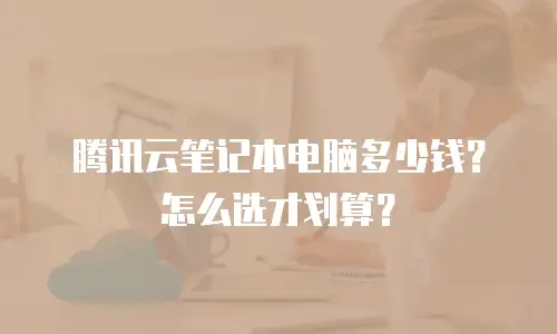 腾讯云笔记本电脑多少钱？怎么选才划算？