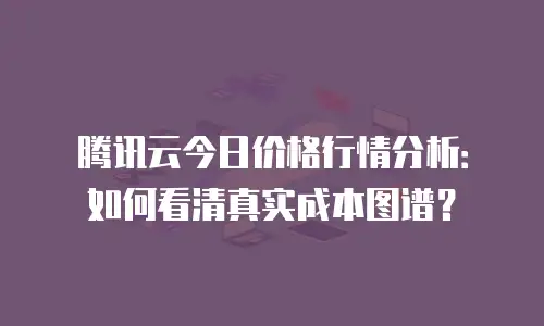 腾讯云今日价格行情分析：如何看清真实成本图谱？