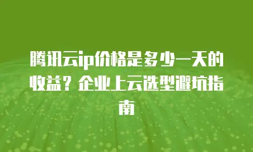 腾讯云ip价格是多少一天的收益？企业上云选型避坑指南