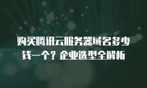 购买腾讯云服务器域名多少钱一个？企业选型全解析