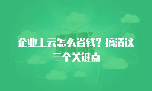 企业上云怎么省钱？搞清这三个关键点