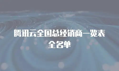 腾讯云全国总经销商一览表全名单