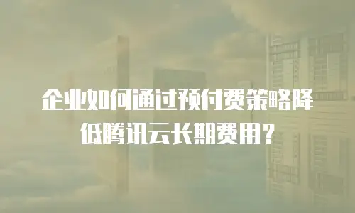 企业如何通过预付费策略降低腾讯云长期费用？
