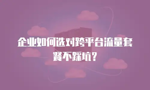 企业如何选对跨平台流量套餐不踩坑？