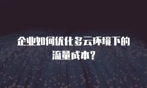 企业如何优化多云环境下的流量成本？
