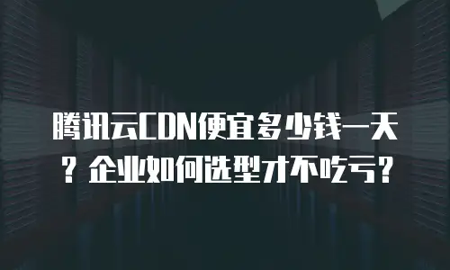 腾讯云CDN便宜多少钱一天？企业如何选型才不吃亏？
